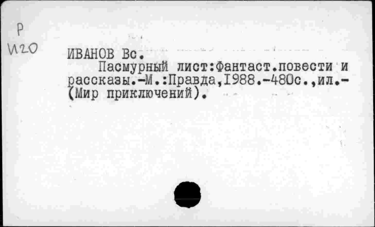 ﻿ИВАНОВ Вс.
Пасмурный лист:Фантаст.повести и рассказы.-М.:Правда,1988.-480с.,ил.-(Мир приключений).